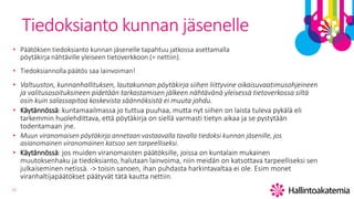15
Tiedoksianto kunnan jäsenelle
• Päätöksen tiedoksianto kunnan jäsenelle tapahtuu jatkossa asettamalla
pöytäkirja nähtäville yleiseen tietoverkkoon (= nettiin).
• Tiedoksiannolla päätös saa lainvoiman!
• Valtuuston, kunnanhallituksen, lautakunnan pöytäkirja siihen liittyvine oikaisuvaatimusohjeineen
ja valitusosoituksineen pidetään tarkastamisen jälkeen nähtävänä yleisessä tietoverkossa siltä
osin kuin salassapitoa koskevista säännöksistä ei muuta johdu.
• Käytännössä: kuntamaailmassa jo tuttua puuhaa, mutta nyt siihen on laista tuleva pykälä eli
tarkemmin huolehdittava, että pöytäkirja on siellä varmasti tietyn aikaa ja se pystytään
todentamaan jne.
• Muun viranomaisen pöytäkirja annetaan vastaavalla tavalla tiedoksi kunnan jäsenille, jos
asianomainen viranomainen katsoo sen tarpeelliseksi.
• Käytännössä: jos muiden viranomaisten päätöksille, joissa on kuntalain mukainen
muutoksenhaku ja tiedoksianto, halutaan lainvoima, niin meidän on katsottava tarpeelliseksi sen
julkaiseminen netissä. -> toisin sanoen, ihan puhdasta harkintavaltaa ei ole. Esim monet
viranhaltijapäätökset päätyvät tätä kautta nettiin.
 