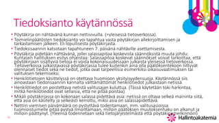 16
Tiedoksianto käytännössä
• Pöytäkirja on nähtävänä kunnan nettisivuilla. (=yleisessä tietoverkossa).
• Toimielinpäätösten tiedoksianto voi tapahtua vasta pöytäkirjan allekirjoittamisen ja
tarkastamisen jälkeen. Eli lopullisesta pöytäkirjasta.
• Tiedoksisaannin katsotaan tapahtuneen 7. päivänä nähtäville asettamisesta.
• Pöytäkirja pidetään nähtävänä, jollei salassapitoa koskevista säännöksistä muuta johdu:
Kuntalain hallituksen esitys ohjeistaa: Salassapitoa koskevat säännökset voivat tarkoittaa, että
pöytäkirjaan sisältyviä tietoja ei voida kokonaisuudessaan julkaista yleisessä tietoverkossa.
Tietoverkossa julkaistavassa pöytäkirjassa tulee kuitenkin aina olla päätöksentekoon liittyvät
olennaiset tiedot sekä ne tiedot, jotka ovat tarpeellisia esimerkiksi oikaisuvaatimuksen tai
valituksen tekemiseksi.
• Henkilötietojen käsittelyssä on otettava huomioon yksityisyydensuoja. Käytännössä siis
ainoastaan tiedonsaannin kannalta välttämättömät henkilötiedot julkaistaan netissä.
• Henkilötiedot on poistettava netistä valitusajan kuluttua. (Tässä käytetään toki harkintaa,
mitkä henkilötiedot ovat sellaisia, että ne pitää poistaa)
• Mikäli pöytäkirjassa on kokonaan salassa pidettävä asia: netissä on oltava selkeä maininta siitä,
että asia on käsitelty ja selkeästi kerrottu, miksi asia on salassapidettävä.
• Nettiin viemisen päivämäärä on pystyttävä todentamaan, mm. valitusasioissa
tuomioistuimelle pitää pystyä ilmoittamaan, milloin päätöksen muutoksenhaku on alkanut ja
milloin päättynyt. (Yleensä todennetaan sekä tietojärjestelmästä että pöytäkirjamerkinnöin)
 