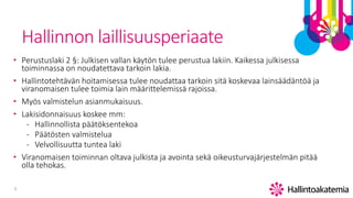 3
Hallinnon laillisuusperiaate
• Perustuslaki 2 §: Julkisen vallan käytön tulee perustua lakiin. Kaikessa julkisessa
toiminnassa on noudatettava tarkoin lakia.
• Hallintotehtävän hoitamisessa tulee noudattaa tarkoin sitä koskevaa lainsäädäntöä ja
viranomaisen tulee toimia lain määrittelemissä rajoissa.
• Myös valmistelun asianmukaisuus.
• Lakisidonnaisuus koskee mm:
- Hallinnollista päätöksentekoa
- Päätösten valmistelua
- Velvollisuutta tuntea laki
• Viranomaisen toiminnan oltava julkista ja avointa sekä oikeusturvajärjestelmän pitää
olla tehokas.
 
