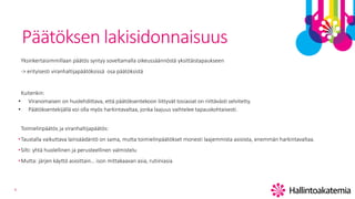 4
Päätöksen lakisidonnaisuus
Yksinkertaisimmillaan päätös syntyy soveltamalla oikeussäännöstä yksittäistapaukseen
-> erityisesti viranhaltijapäätöksissä osa päätöksistä
Kuitenkin:
• Viranomaisen on huolehdittava, että päätöksentekoon liittyvät tosiasiat on riittävästi selvitetty.
• Päätöksentekijällä voi olla myös harkintavaltaa, jonka laajuus vaihtelee tapauskohtaisesti.
Toimielinpäätös ja viranhaltijapäätös:
•Taustalla vaikuttava lainsäädäntö on sama, mutta toimielinpäätökset monesti laajemmista asioista, enemmän harkintavaltaa.
•Silti: yhtä huolellinen ja perusteellinen valmistelu
•Mutta: järjen käyttö asioittain… ison mittakaavan asia, rutiiniasia
 