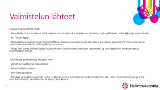 5
Valmistelun lähteet
Sitovia oikeuslähteitä ovat:
- Lainsäädäntö, tarkoitetaan lakia laajassa merkityksessä = eriasteinen sääntely, myös päätökset, määräykset ja sopimukset
- ns. ”maan tapa”
- Oikeudellisena perusteena on ilmoitettava ratkaisun perusteena olevat lain tai asetuksen säännökset. Perusteluissa on
mainittava säännökset, mihin päätös perustuu.
- Oikea lain soveltaminen, laissa määriteltyjen näkökohtien huomioon ottaminen, ja lain käytännön soveltamisessa
huomioitavat seikat.
Tulkintaa ja soveltamista ohjaavat mm:
- yleiset periaatteet ja oikeustiede
- lainvalmisteluaineisto
- ennakkotapaukset
- Riittävät ja paikkansa pitävät tiedot -> tämän vuoksi hallintolaissa onkin määritelty sitä, miten tietoa hankitaan ja mitä
ovat hallintoasian selvittämisessä käytettävät keinot.
 