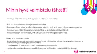 6
Mihin hyvä valmistelu tähtää?
Hyvällä ja riittävällä valmistelulla pyritään osoittamaan esimerkiksi:
- Että ratkaisu on lainmukainen ja sisällöllisesti oikea
- Asianosaiselle se, miten ja miksi ratkaisuun on päädytty sekä, että hänen oikeusturvansa toteutuu
-Varmistamaan, että erilaisia ratkaisuvaihtoehtoja on arvioitu ja tutkittu riittävästi
- Riittävään tiedon hankkimiseen, jotta sitä voidaan hyödyntää päätöksenteossa
Lisäksi hyvä valmistelu tähtää:
- Oman oikeusturvan toteutumiseen: osoitan hyvällä valmistelulla tehneeni selvitystyötä riittävästi ja
toimineeni objektiivisesti ja puolueettomasti
-Laadukkaaseen ja oikeusturvaa toteuttavaan valmistelukulttuuriin
-Luottamuksensuojaan koko kunnan päätöksentekoa ja yhtenäistä ratkaisukäytäntöä kohtaan
 