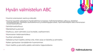 8
Hyvän valmistelun ABC
•Huomioi asianosaisen asema ja oikeudet
•Huomioi taustalla vaikuttavina hyvää hallintoa turvaavina: hallintomenettelyn julkisuus, käsittelyn
viivytyksettömyys, käsittelyn puolueettomuus ja esteellisyysperusteet, hyvä kielenkäyttö sekä viranomaisen
neuvontavelvollisuus
•Selvittämisvelvollisuus
•Mahdolliset kuulemiset
•Osallisuus, avoin valmistelu (uusi kuntalaki, osallistaminen)
•Asianosaisen tiedonsaantioikeus
•Suulliset selvityskeinot
•Selkeästi ja hyvin laadittu selvitys siitä, miten asiaa on käsitelty ja valmisteltu
•Kaiken ajantasaisen lainsäädännön huomioiminen
•Hyvin laadittu ja perusteltu päätös valmistelun lopputuloksena
 
