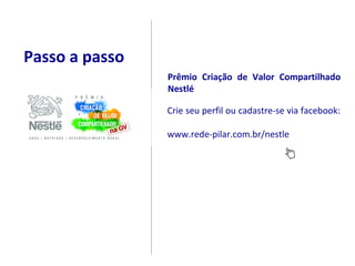 Passo a passo
                Prêmio Criação de Valor Compartilhado
                Nestlé

                Crie seu perfil ou cadastre-se via facebook:

                www.rede-pilar.com.br/nestle
 