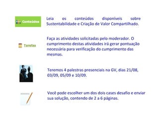 Leia    os     conteúdos       disponíveis    sobre
Sustentabilidade e Criação de Valor Compartilhado.


Faça as atividades solicitadas pelo moderador. O
cumprimento destas atividades irá gerar pontuação
necessária para verificação do cumprimento das
mesmas.


Teremos 4 palestras presenciais na GV, dias 21/08,
03/09, 05/09 e 10/09.



Você pode escolher um dos dois cases desafio e enviar
sua solução, contendo de 2 a 6 páginas.
 