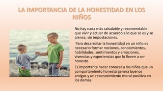 LA IMPORTANCIA DE LA HONESTIDAD EN LOS
NIÑOS
No hay nada más saludable y recomendable
que vivir y actuar de acuerdo a lo que se es y se
piensa, sin impostaciones.
Para desarrollar la honestidad en un niño es
necesario formar nociones, conocimientos,
habilidades, sentimientos y emociones,
vivencias y experiencias que lo lleven a ser
honesto.
Es importante hacer conocer a los niños que un
comportamiento honesto genera buenos
amigos y un reconocimiento moral positivo en
los demás.
 