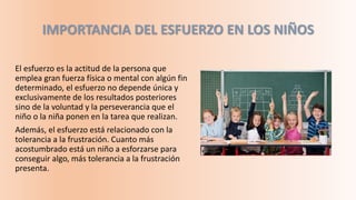 IMPORTANCIA DEL ESFUERZO EN LOS NIÑOS
El esfuerzo es la actitud de la persona que
emplea gran fuerza física o mental con algún fin
determinado, el esfuerzo no depende única y
exclusivamente de los resultados posteriores
sino de la voluntad y la perseverancia que el
niño o la niña ponen en la tarea que realizan.
Además, el esfuerzo está relacionado con la
tolerancia a la frustración. Cuanto más
acostumbrado está un niño a esforzarse para
conseguir algo, más tolerancia a la frustración
presenta.
 