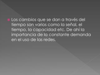  Los cambios que se dan a través del
tiempo son varios como la señal, el
tiempo, la capacidad etc. De ahí la
importancia de la constante demanda
en el uso de las redes.
 
