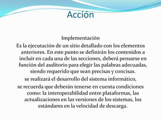 AcciónImplementaciónEs la ejecutación de un sitio detallado con los elementos anteriores. En este punto se definirán los contenidos a incluir en cada una de las secciones, deberá pensarse en función del auditorio para elegir las palabras adecuadas, siendo requerido que sean precisas y concisas.se realizará el desarrollo del sistema informático,se recuerda que deberán tenerse en cuenta condiciones como: la interoperabilidad entre plataformas, las actualizaciones en las versiones de los sistemas, los estándares en la velocidad de descarga.