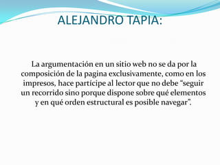 ALEJANDRO TAPIA:   La argumentación en un sitio web no se da por la composición de la pagina exclusivamente, como en los impresos, hace partícipe al lector que no debe “seguir un recorrido sino porque dispone sobre qué elementos y en qué orden estructural es posible navegar”. 