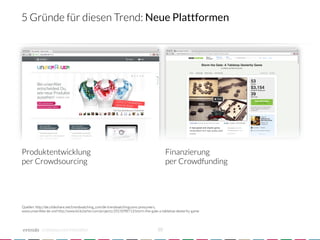 5 Gründe für diesen Trend: Neue Plattformen




Produktentwicklung
                                                                       Finanzierung
per Crowdsourcing
                                                                        per Crowdfunding




Quellen: http://de.slideshare.net/trendwatching_com/de-trendwatchingcoms-presumers,
www.unserAller.de und http://www.kickstarter.com/projects/2015098713/storm-the-gate-a-tabletop-dexterity-game




            crowdsourced innovation 
                                               10
 