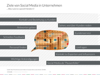 Ziele von Social Media in Unternehmen
   ... Was nutzt es speziell Händlern?




                           Kontakt und Beziehung zu Kunden

                                                                                               Sehen, worüber Kunden reden
                       Antworten geben

                                                                                                               Kundenservice
Schnelles Feedback



        Personal finden
                                                                                        Umfragen

                                                                                            Kontakt zu Experten und Influencern
           Wichtige Ankündigungen
                                                                                    Social Media als “Pausenfüller”

   Quelle: http://t3n.de/news/social-media-10-ansatze-kleine-unternehmen-335484/

              crowdsourced innovation 
                                              16
 