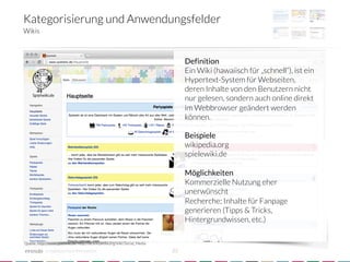 Kategorisierung und Anwendungsfelder
Wikis



                                                                                    Definition
                                                                                    Ein Wiki (hawaiisch für „schnell“), ist ein
                                                                                    Hypertext-System für Webseiten,
                                                                                    deren Inhalte von den Benutzern nicht
                                                                                    nur gelesen, sondern auch online direkt
                                                                                    im Webbrowser geändert werden
                                                                                    können.
                                                                                    
                                                                                    Beispiele
                                                                                    wikipedia.org
                                                                                    spielewiki.de
                                                                                    
                                                                                    Möglichkeiten
                                                                                    Kommerzielle Nutzung eher
                                                                                    unerwünscht
                                                                                    Recherche; Inhalte für Fanpage
                                                                                    generieren (Tipps & Tricks,
                                                                                    Hintergrundwissen, etc.)

Quelle: http://www.spielwiki.de; http://de.wikipedia.org/wiki/Social_Media

            crowdsourced innovation 
                                         22
 