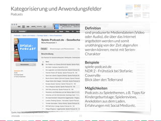 Kategorisierung und Anwendungsfelder
Podcasts



                                                           Definition
                                                           sind produzierte Mediendateien (Video
                                                           oder Audio), die über das Internet
                                                           angeboten werden und somit
                                                           unabhängig von der Zeit abgerufen
                                                           werden können; meist mit Serien-
                                                           Charakter
                                                           
                                                           Beispiele
                                                           spiele-podcast.de
                                                           NDR 2 - Frühstück bei Stefanie;
                                                           Coverville
                                                           Blick über den Tellerrand
                                                           
                                                           Möglichkeiten
                                                           Podcasts zu Spielethemen, z.B. Tipps für
                                                           Kindergeburtstage; Spielereviews,
                                                           Anekdoten aus dem Laden,
                                                           Erfahrungen mit Social Media etc.
Quelle: http://de.wikipedia.org/wiki/Social_Media

            crowdsourced innovation 
                23
 