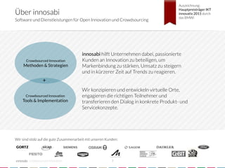 Auszeichnung;

Über innosabi
                                                                                     Hauptpreisträger IKT
                                                                                     innovativ 2011 durch
                                                                                     das BMWi
Software und Dienstleistungen für Open Innovation und Crowdsourcing




                                         innosabi hilft Unternehmen dabei, passionierte
      Crowdsourced Innovation            Kunden an Innovation zu beteiligen, um
     Methoden & Strategien
              Markenbindung zu stärken, Umsatz zu steigern
                                         und in kürzerer Zeit auf Trends zu reagieren.
                                         
                  +
                                         
                                         Wir konzipieren und entwickeln virtuelle Orte,
      Crowdsourced Innovation            engagieren die richtigen Teilnehmer und
    Tools & Implementation
              transferieren den Dialog in konkrete Produkt- und
                                         Servicekonzepte.




Wir sind stolz auf die gute Zusammenarbeit mit unseren Kunden:




        crowdsourced innovation 
                          3
 