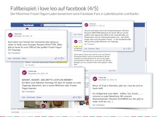 Fallbeispiel: i love leo auf facebook (4/5)
Der Münchner Frozen Yogurt Laden konvertiert seine Facebook-Fans in Ladenbesucher und Käufer.




Quelle: https://www.facebook.com/iloveleofrozenyogurt

            crowdsourced innovation 
                    32
 