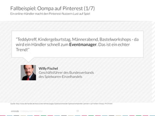Fallbeispiel: Oompa auf Pinterest (1/7)
Ein online-Händler macht den Pinterest-Nutzern Lust auf Spiel




      “Teddytreff, Kindergeburtstag, Männerabend, Bastelworkshops - da
      wird ein Händler schnell zum Eventmanager. Das ist ein echter
      Trend!“



                                   Willy Fischel
                                   Geschäftsführer des Bundesverbands
                                   des Spielwaren-Einzelhandels




Quelle: http://www.derhandel.de/news/unternehmen/pages/Spielwarenhandel-Spielwarenhaendler-jammern-auf-hohem-Niveau-9419.html



            crowdsourced innovation 
                                            34
 