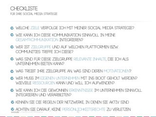 Checkliste
Für Ihre Social Media Strategie



   Welche Ziele verfolge ich mit meiner Social Media Strategie?
   Wie kann ich diese Kommunikation sinnvoll in meine
   GesamtKommunikation integrieren?
   Wer ist Zielgruppe und auf welchen Plattformen bzw.
   Communities treffe ich diese?
   Was sind für diese Zielgruppe relevante Inhalte, die ich als
   Unternehmen bieten kann?
   Was treibt Ihre Zielgruppe an, was sind deren Motivationen?
   Wer muss im eigenen Unternehmen mit ins Boot geholt werden?
   Wieviele Ressourcen kann und will ich Aufwenden?
   Wie kann ich die gewonnen Erkenntnisse im Unternehmen sinnvoll
   integrieren und verarbeiten?
   Kennen Sie die Regeln der Netzwerke, in denen Sie aktiv sind
   Achten Sie darauf, keine PersönlichkEitsrechte zu verletzen
      crowdsourced innovation 
    42
 