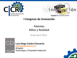 I Congreso de Innovación

                  Patentes
               Mitos y Realidad
                19 de abril 2012


Luis Diego Castro Chavarría
LDCastro2@castropal.com
Abogado
Teconología y Propiedad Intelectual
 