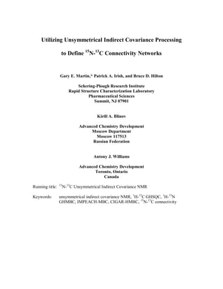 Utilizing Unsymmetrical Indirect Covariance Processing

                  to Define 15N-13C Connectivity Networks


                 Gary E. Martin,* Patrick A. Irish, and Bruce D. Hilton

                             Schering-Plough Research Institute
                         Rapid Structure Characterization Laboratory
                                   Pharmaceutical Sciences
                                      Summit, NJ 07901


                                       Kirill A. Blinov

                              Advanced Chemistry Development
                                   Moscow Department
                                      Moscow 117513
                                    Russian Federation


                                     Antony J. Williams

                              Advanced Chemistry Development
                                     Toronto, Ontario
                                         Canada
                 15
Running title:        N-13C Unsymmetrical Indirect Covariance NMR

Keywords:        unsymmetrical indirect covariance NMR, 1H-13C GHSQC, 1H-15N
                 GHMBC, IMPEACH-MBC, CIGAR-HMBC, 15N-13C connectivity
 