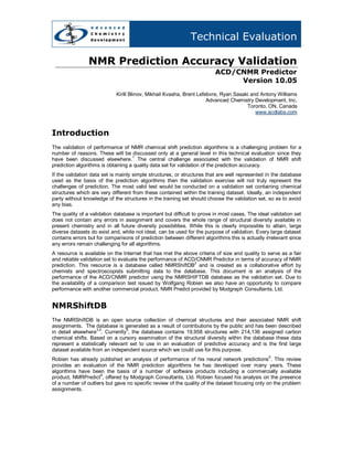 Technical Evaluation

                NMR Prediction Accuracy Validation
                                                                         ACD/CNMR Predictor
                                                                              Version 10.05
                            Kirill Blinov, Mikhail Kvasha, Brent Lefebvre, Ryan Sasaki and Antony Williams
                                                                     Advanced Chemistry Development, Inc.
                                                                                     Toronto, ON, Canada
                                                                                         www.acdlabs.com



Introduction
The validation of performance of NMR chemical shift prediction algorithms is a challenging problem for a
number of reasons. These will be discussed only at a general level in this technical evaluation since they
                                    1
have been discussed elsewhere. The central challenge associated with the validation of NMR shift
prediction algorithms is obtaining a quality data set for validation of the prediction accuracy.
If the validation data set is mainly simple structures, or structures that are well represented in the database
used as the basis of the prediction algorithms then the validation exercise will not truly represent the
challenges of prediction. The most valid test would be conducted on a validation set containing chemical
structures which are very different from these contained within the training dataset. Ideally, an independent
party without knowledge of the structures in the training set should choose the validation set, so as to avoid
any bias.
The quality of a validation database is important but difficult to prove in most cases. The ideal validation set
does not contain any errors in assignment and covers the whole range of structural diversity available in
present chemistry and in all future diversity possibilities. While this is clearly impossible to attain, large
diverse datasets do exist and, while not ideal, can be used for the purpose of validation. Every large dataset
contains errors but for comparisons of prediction between different algorithms this is actually irrelevant since
any errors remain challenging for all algorithms.
A resource is available on the Internet that has met the above criteria of size and quality to serve as a fair
and reliable validation set to evaluate the performance of ACD/CNMR Predictor in terms of accuracy of NMR
                                                              2
prediction. This resource is a database called NMRShiftDB and is created as a collaborative effort by
chemists and spectroscopists submitting data to the database. This document is an analysis of the
performance of the ACD/CNMR predictor using the NMRSHIFTDB database as the validation set. Due to
the availability of a comparison test issued by Wolfgang Robien we also have an opportunity to compare
performance with another commercial product, NMR Predict provided by Modgraph Consultants, Ltd.


NMRShiftDB
The NMRShiftDB is an open source collection of chemical structures and their associated NMR shift
assignments. The database is generated as a result of contributions by the public and has been described
                    3,4          5
in detail elsewhere . Currently , the database contains 19,958 structures with 214,136 assigned carbon
chemical shifts. Based on a cursory examination of the structural diversity within the database these data
represent a statistically relevant set to use in an evaluation of predictive accuracy and is the first large
dataset available from an independent source which we could use for this purpose.
                                                                                                 6
Robien has already published an analysis of performance of his neural network predictions . This review
provides an evaluation of the NMR prediction algorithms he has developed over many years. These
algorithms have been the basis of a number of software products including a commercially available
                      6
product, NMRPredict , offered by Modgraph Consultants, Ltd. Robien focused his analysis on the presence
of a number of outliers but gave no specific review of the quality of the dataset focusing only on the problem
assignments.
 