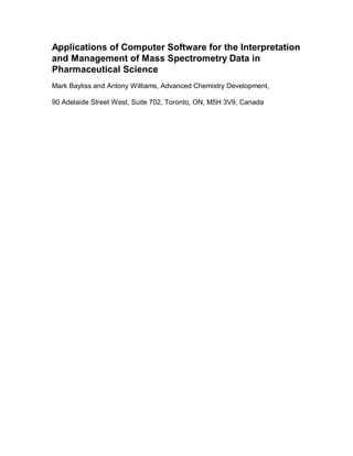 Applications of Computer Software for the Interpretation
and Management of Mass Spectrometry Data in
Pharmaceutical Science
Mark Bayliss and Antony Williams, Advanced Chemistry Development,

90 Adelaide Street West, Suite 702, Toronto, ON, M5H 3V9, Canada
 