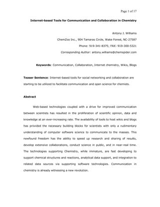 Page 1 of 17

     Internet-based Tools for Communication and Collaboration in Chemistry



                                                                    Antony J. Williams

                          ChemZoo Inc., 904 Tamaras Circle, Wake Forest, NC-27587

                                          Phone: 919-341-8375; FAX: 919-300-5321

                            Corresponding Author: antony.williams@chemspider.com



           Keywords: Communication, Collaboration, Internet chemistry, Wikis, Blogs



Teaser Sentence: Internet-based tools for social networking and collaboration are

starting to be utilized to facilitate communication and open science for chemists.



Abstract


       Web-based technologies coupled with a drive for improved communication

between scientists has resulted in the proliferation of scientific opinion, data and

knowledge at an ever-increasing rate. The availability of tools to host wikis and blogs

has provided the necessary building blocks for scientists with only a rudimentary

understanding of computer software science to communicate to the masses. This

newfound freedom has the ability to speed up research and sharing of results,

develop extensive collaborations, conduct science in public, and in near-real time.

The technologies supporting Chemistry, while immature, are fast developing to

support chemical structures and reactions, analytical data support, and integration to

related data sources via supporting software technologies. Communication in

chemistry is already witnessing a new revolution.
 