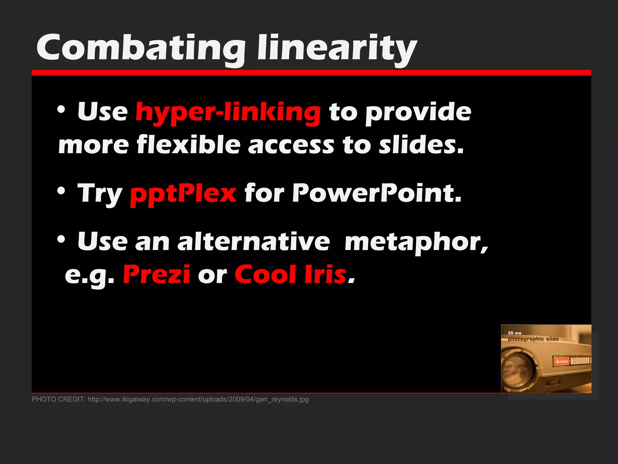 PHOTO CREDIT: http://www.ikigaiway.com/wp-content/uploads/2009/04/garr_reynolds.jpg Combating linearity Use  hyper-linking  to provide    more flexible access to slides. Try  pptPlex  for PowerPoint. Use an alternative  metaphor,    e.g.  Prezi  or  Cool Iris . 