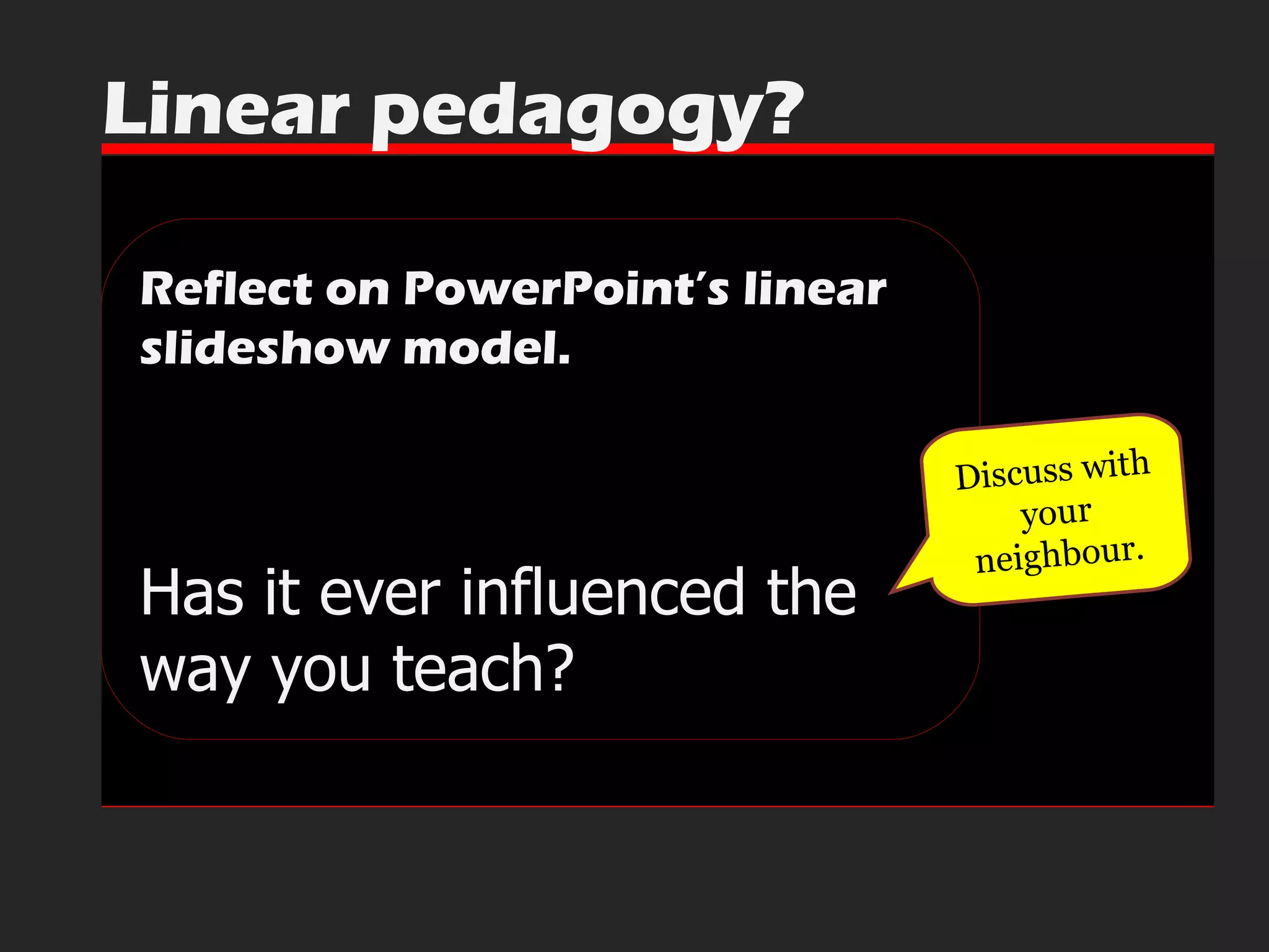 Reflect on PowerPoint’s linear slideshow model. Has it ever influenced the way you teach?  Linear pedagogy? Discuss with your neighbour. 