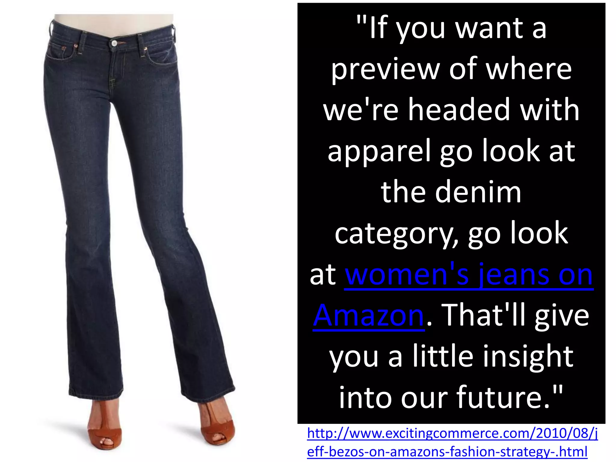 "If you want a
 preview of where
 we're headed with
 apparel go look at
      the denim
  category, go look
at women's jeans on
Amazon. That'll give
 you a little insight
  into our future."
http://www.excitingcommerce.com/2010/08/j
eff-bezos-on-amazons-fashion-strategy-.html
 