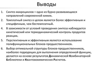 Выводы
1. Синтез макроциклов – одно из бурно развивающихся
   направлений современной химии.
2. Темплатный синтез в целом является более эффективным и
   специфичным, чем бестемплатный.
4. В зависимости от условий проведения синтеза наблюдается
   кинетический или термодинамический контроль продуктов
   реакции.
5. Перспективным и эффективным является использование
   полифункциональных блоков-предшественников.
6. Выбор оптимальной структуры блоков-предшественников,
   наиболее подходящих для выполнения определенной функции,
   делается на основе результатов Динамической Комбинаторной
   Библиотеки и Квантовохимических Расчетов.
 