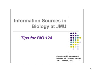 Information Sources in
       Biology at JMU

  Tips for BIO 124



                     Created by M. Mandernach
                     Revised by Yasmeen Shorish
                     JMU Libraries, 2012



                                                  1
 