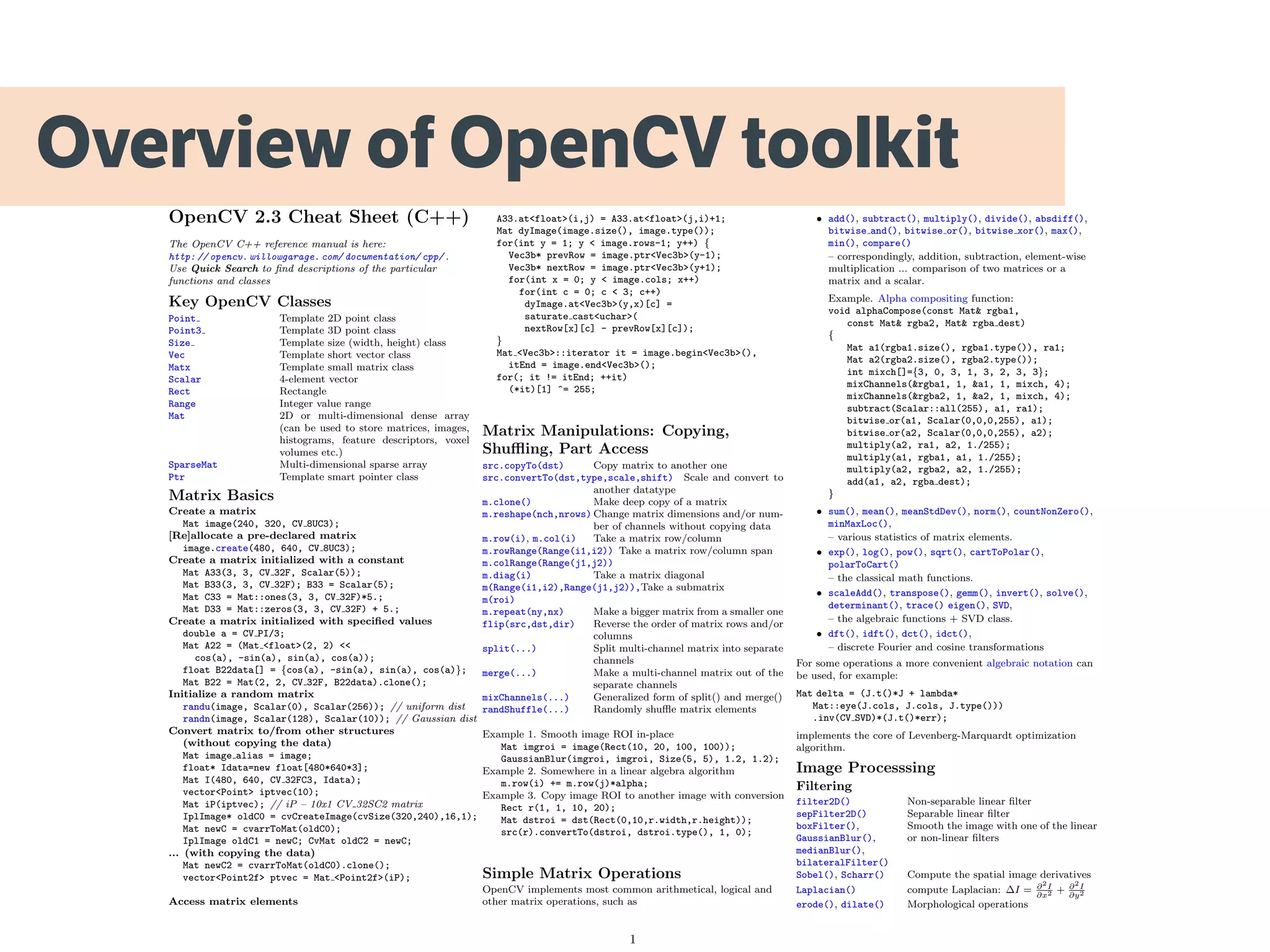 Overview of OpenCV toolkit
OpenCV 2.3 Cheat Sheet (C++)
The OpenCV C++ reference manual is here:
http: // opencv. willowgarage. com/ documentation/ cpp/ .
Use Quick Search to ﬁnd descriptions of the particular
functions and classes
Key OpenCV Classes
Point Template 2D point class
Point3 Template 3D point class
Size Template size (width, height) class
Vec Template short vector class
Matx Template small matrix class
Scalar 4-element vector
Rect Rectangle
Range Integer value range
Mat 2D or multi-dimensional dense array
(can be used to store matrices, images,
histograms, feature descriptors, voxel
volumes etc.)
SparseMat Multi-dimensional sparse array
Ptr Template smart pointer class
Matrix Basics
Create a matrix
Mat image(240, 320, CV 8UC3);
[Re]allocate a pre-declared matrix
image.create(480, 640, CV 8UC3);
Create a matrix initialized with a constant
Mat A33(3, 3, CV 32F, Scalar(5));
Mat B33(3, 3, CV 32F); B33 = Scalar(5);
Mat C33 = Mat::ones(3, 3, CV 32F)*5.;
Mat D33 = Mat::zeros(3, 3, CV 32F) + 5.;
Create a matrix initialized with speciﬁed values
double a = CV PI/3;
Mat A22 = (Mat <float>(2, 2) <<
cos(a), -sin(a), sin(a), cos(a));
float B22data[] = {cos(a), -sin(a), sin(a), cos(a)};
Mat B22 = Mat(2, 2, CV 32F, B22data).clone();
Initialize a random matrix
randu(image, Scalar(0), Scalar(256)); // uniform dist
randn(image, Scalar(128), Scalar(10)); // Gaussian dist
Convert matrix to/from other structures
(without copying the data)
Mat image alias = image;
float* Idata=new float[480*640*3];
Mat I(480, 640, CV 32FC3, Idata);
vector<Point> iptvec(10);
Mat iP(iptvec); // iP – 10x1 CV 32SC2 matrix
IplImage* oldC0 = cvCreateImage(cvSize(320,240),16,1);
Mat newC = cvarrToMat(oldC0);
IplImage oldC1 = newC; CvMat oldC2 = newC;
... (with copying the data)
Mat newC2 = cvarrToMat(oldC0).clone();
vector<Point2f> ptvec = Mat <Point2f>(iP);
Access matrix elements
A33.at<float>(i,j) = A33.at<float>(j,i)+1;
Mat dyImage(image.size(), image.type());
for(int y = 1; y < image.rows-1; y++) {
Vec3b* prevRow = image.ptr<Vec3b>(y-1);
Vec3b* nextRow = image.ptr<Vec3b>(y+1);
for(int x = 0; y < image.cols; x++)
for(int c = 0; c < 3; c++)
dyImage.at<Vec3b>(y,x)[c] =
saturate cast<uchar>(
nextRow[x][c] - prevRow[x][c]);
}
Mat <Vec3b>::iterator it = image.begin<Vec3b>(),
itEnd = image.end<Vec3b>();
for(; it != itEnd; ++it)
(*it)[1] ^= 255;
Matrix Manipulations: Copying,
Shuﬄing, Part Access
src.copyTo(dst) Copy matrix to another one
src.convertTo(dst,type,scale,shift) Scale and convert to
another datatype
m.clone() Make deep copy of a matrix
m.reshape(nch,nrows) Change matrix dimensions and/or num-
ber of channels without copying data
m.row(i), m.col(i) Take a matrix row/column
m.rowRange(Range(i1,i2))
m.colRange(Range(j1,j2))
Take a matrix row/column span
m.diag(i) Take a matrix diagonal
m(Range(i1,i2),Range(j1,j2)),
m(roi)
Take a submatrix
m.repeat(ny,nx) Make a bigger matrix from a smaller one
flip(src,dst,dir) Reverse the order of matrix rows and/or
columns
split(...) Split multi-channel matrix into separate
channels
merge(...) Make a multi-channel matrix out of the
separate channels
mixChannels(...) Generalized form of split() and merge()
randShuffle(...) Randomly shuﬄe matrix elements
Example 1. Smooth image ROI in-place
Mat imgroi = image(Rect(10, 20, 100, 100));
GaussianBlur(imgroi, imgroi, Size(5, 5), 1.2, 1.2);
Example 2. Somewhere in a linear algebra algorithm
m.row(i) += m.row(j)*alpha;
Example 3. Copy image ROI to another image with conversion
Rect r(1, 1, 10, 20);
Mat dstroi = dst(Rect(0,10,r.width,r.height));
src(r).convertTo(dstroi, dstroi.type(), 1, 0);
Simple Matrix Operations
OpenCV implements most common arithmetical, logical and
other matrix operations, such as
• add(), subtract(), multiply(), divide(), absdiff(),
bitwise and(), bitwise or(), bitwise xor(), max(),
min(), compare()
– correspondingly, addition, subtraction, element-wise
multiplication ... comparison of two matrices or a
matrix and a scalar.
Example. Alpha compositing function:
void alphaCompose(const Mat& rgba1,
const Mat& rgba2, Mat& rgba dest)
{
Mat a1(rgba1.size(), rgba1.type()), ra1;
Mat a2(rgba2.size(), rgba2.type());
int mixch[]={3, 0, 3, 1, 3, 2, 3, 3};
mixChannels(&rgba1, 1, &a1, 1, mixch, 4);
mixChannels(&rgba2, 1, &a2, 1, mixch, 4);
subtract(Scalar::all(255), a1, ra1);
bitwise or(a1, Scalar(0,0,0,255), a1);
bitwise or(a2, Scalar(0,0,0,255), a2);
multiply(a2, ra1, a2, 1./255);
multiply(a1, rgba1, a1, 1./255);
multiply(a2, rgba2, a2, 1./255);
add(a1, a2, rgba dest);
}
• sum(), mean(), meanStdDev(), norm(), countNonZero(),
minMaxLoc(),
– various statistics of matrix elements.
• exp(), log(), pow(), sqrt(), cartToPolar(),
polarToCart()
– the classical math functions.
• scaleAdd(), transpose(), gemm(), invert(), solve(),
determinant(), trace() eigen(), SVD,
– the algebraic functions + SVD class.
• dft(), idft(), dct(), idct(),
– discrete Fourier and cosine transformations
For some operations a more convenient algebraic notation can
be used, for example:
Mat delta = (J.t()*J + lambda*
Mat::eye(J.cols, J.cols, J.type()))
.inv(CV SVD)*(J.t()*err);
implements the core of Levenberg-Marquardt optimization
algorithm.
Image Processsing
Filtering
filter2D() Non-separable linear ﬁlter
sepFilter2D() Separable linear ﬁlter
boxFilter(),
GaussianBlur(),
medianBlur(),
bilateralFilter()
Smooth the image with one of the linear
or non-linear ﬁlters
Sobel(), Scharr() Compute the spatial image derivatives
Laplacian() compute Laplacian: ∆I = ∂2
I
∂x2 + ∂2
I
∂y2
erode(), dilate() Morphological operations
1
 
