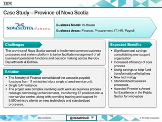 IBM Confidential © 2014 IBM Corporation26 @itsbethbell
Case Study – Province of Nova Scotia
The province of Nova Scotia wanted to implement common business
processes and system platform to better facilitate management of all
business/operational functions and decision making across the Gov
Departments & Entities.
 Significant cost savings
consolidating one support
organization
 Increased efficiency of core
process
 Using savings to help fund
transformational initiatives
 New technology
 Standardized business
processes
 Awarded Premier’s Award
for Excellence in the Public
Sector for innovation
 The Ministry of Finance consolidated the accounts payable
functions from 11 ministries into a single shared-service unit.
 Single SAP instance
 The project was complex involving such work as business process
redesign, technology enhancements, transferring 37 positions into a
new service centre, along with providing training and support for
9,500 ministry clients on new technology and standardized
processes.
Business Model: In-House
Business Areas: Finance, Procurement, IT, HR, Payroll
Challenges
Solution
Expected Benefits
 