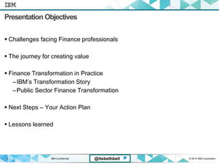 IBM Confidential © 2014 IBM Corporation2 @itsbethbell
Presentation Objectives
 Challenges facing Finance professionals
 The journey for creating value
 Finance Transformation in Practice
–IBM’s Transformation Story
–Public Sector Finance Transformation
 Next Steps – Your Action Plan
 Lessons learned
 