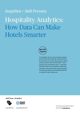 Hospitality Analytics:
How Data Can Make
Hotels Smarter
The hospitality industry is rich with guest and market-
place data, but it faces challenges in putting that data
to use in the form of revenue-driving analytics. We look
at key use cases for data in the hotel space — featur-
ing experts from small hotels to large — and consider
the future of data in terms of education, quality, busi-
ness culture, resource allotment, and the rising call for
third-party partnerships to put hospitality leadership
in charge of the data it already owns.
If you have any questions about the report
please contact trends@skift.com.
Skift Team + SnapShot
www.skift.com
SnapShot + Skift Present:
www.snapshot.travel
 