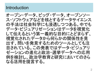 Introduction
オープン・データ、ビッグ・データ、オープンソー
ス・ソフトウェアなどを核とするデータサイエンス
の手法は社会科学にも浸透しつつある。中でも
データ・ビジュアリゼーションはデータを視覚化
して伝えるという第一義的な目的にとどまらず、
視覚化されたデータから何らかの関係性を見
出す、問いを発見するためのツールとしても注
目されている。この発表ではデータ・ビジュアリ
ゼーションの進化と政治・選挙データへの応用
例を検討し、政治学教育と研究においてのさら
なる活用を提言する。
2
 