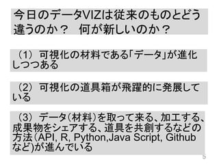 今日のデータVIZは従来のものとどう
違うのか？ 何が新しいのか？
5
（1）可視化の材料である「データ」が進化
しつつある
（2）可視化の道具箱が飛躍的に発展して
いる
（3）データ（材料）を取って来る、加工する、
成果物をシェアする、道具を共創するなどの
方法（API, R, Python,Java Script, Github
など)が進んでいる
 