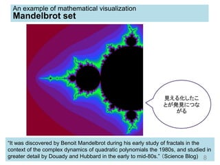 “It was discovered by Benoit Mandelbrot during his early study of fractals in the
context of the complex dynamics of quadratic polynomials the 1980s, and studied in
greater detail by Douady and Hubbard in the early to mid-80s.” （Science Blog) 8
An example of mathematical visualization
Mandelbrot set
見える化したこ
とが発見につな
がる
 