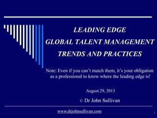 LEADING EDGE
GLOBAL TALENT MANAGEMENT
TRENDS AND PRACTICES
August 29, 2013
© Dr John Sullivan
1www.drjohnsullivan.com
Note: Even if you can’t match them, it’s your obligation
as a professional to know where the leading edge is!
 