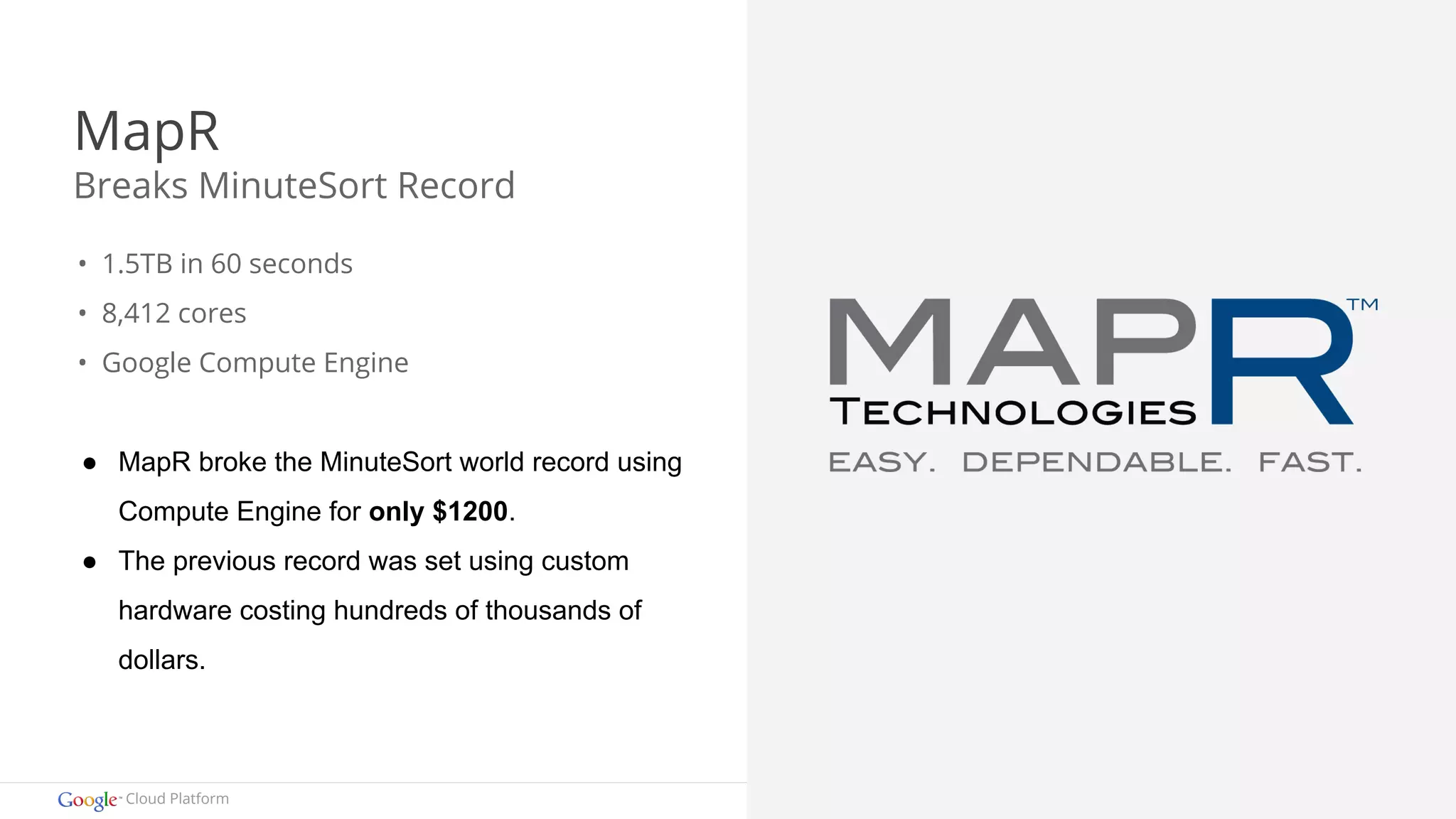 MapR 
Breaks MinuteSort Record 
• 1.5TB in 60 seconds 
• 8,412 cores 
• Google Compute Engine 
● MapR broke the MinuteSort world record using 
Compute Engine for only $1200. 
● The previous record was set using custom 
hardware costing hundreds of thousands of 
dollars. 
Cloud Platform 
 