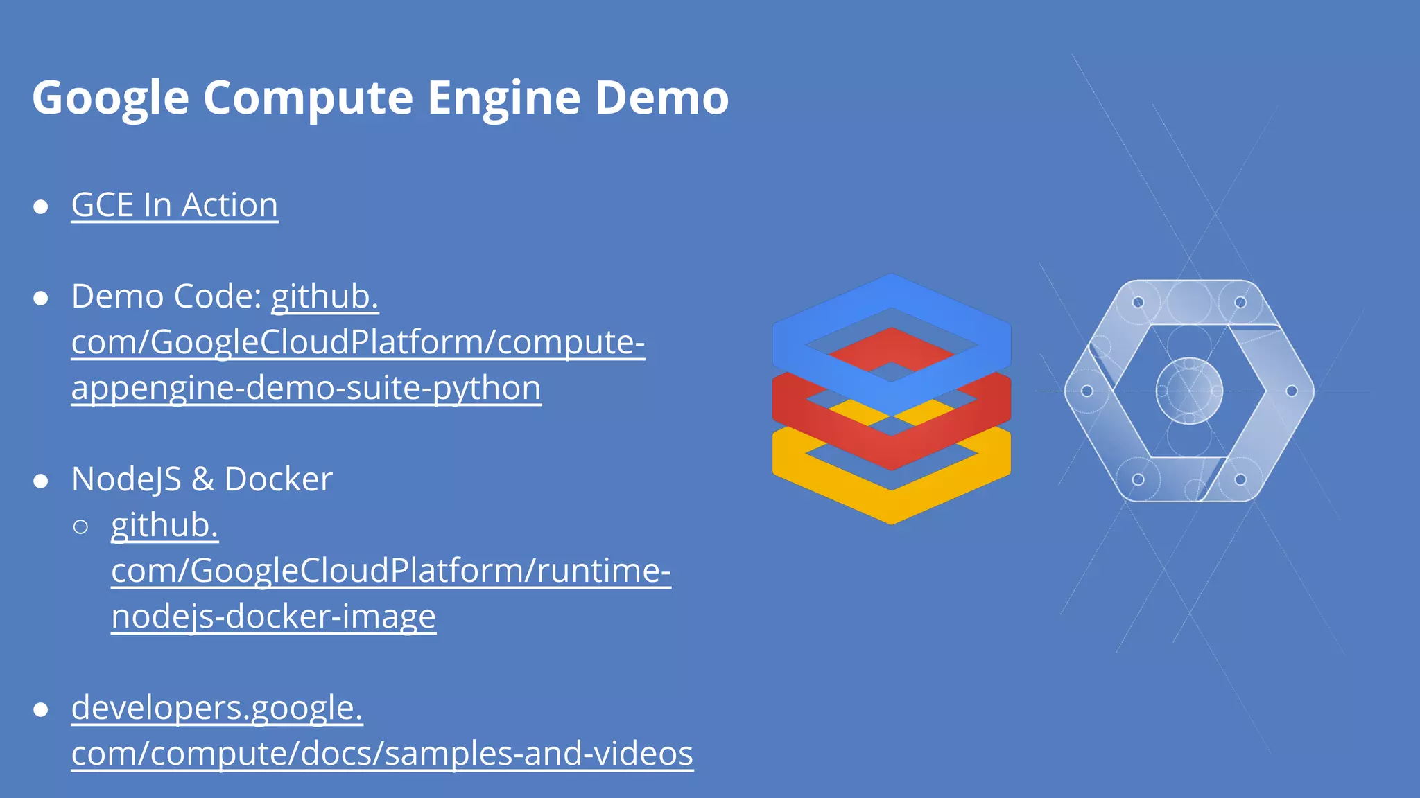 Google Compute Engine Demo 
● GCE In Action 
● Demo Code: github. 
com/GoogleCloudPlatform/compute-appengine- 
demo-suite-python 
● NodeJS & Docker 
○ github. 
com/GoogleCloudPlatform/runtime-nodejs- 
docker-image 
● developers.google. 
com/compute/docs/samples-and-videos 
 