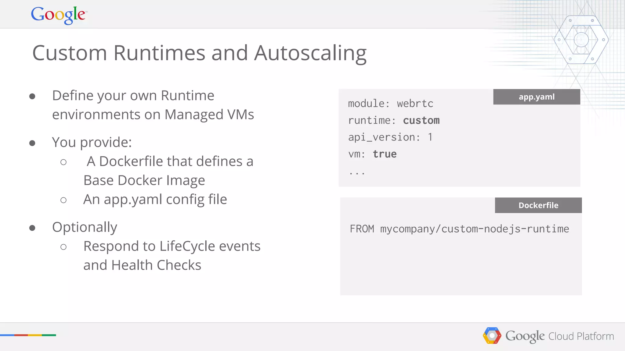 Custom Runtimes and Autoscaling 
● Define your own Runtime 
environments on Managed VMs 
● You provide: 
○ A Dockerfile that defines a 
Base Docker Image 
○ An app.yaml config file 
● Optionally 
○ Respond to LifeCycle events 
and Health Checks 
module: webrtc 
runtime: custom 
api_version: 1 
vm: true 
... 
app.yaml 
Dockerfile 
FROM mycompany/custom-nodejs-runtime 
 
