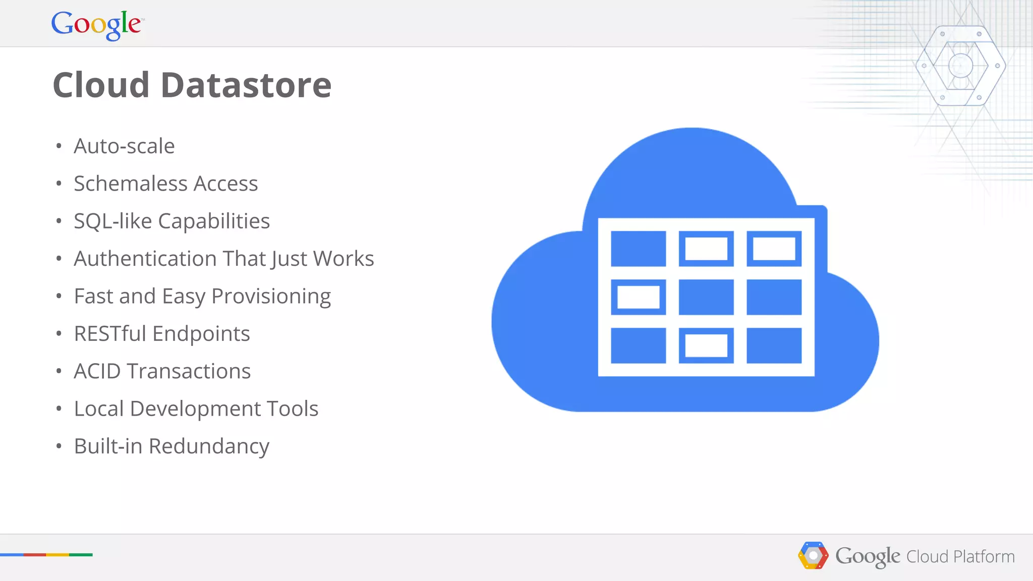 Cloud Datastore 
• Auto-scale 
• Schemaless Access 
• SQL-like Capabilities 
• Authentication That Just Works 
• Fast and Easy Provisioning 
• RESTful Endpoints 
• ACID Transactions 
• Local Development Tools 
• Built-in Redundancy 
 