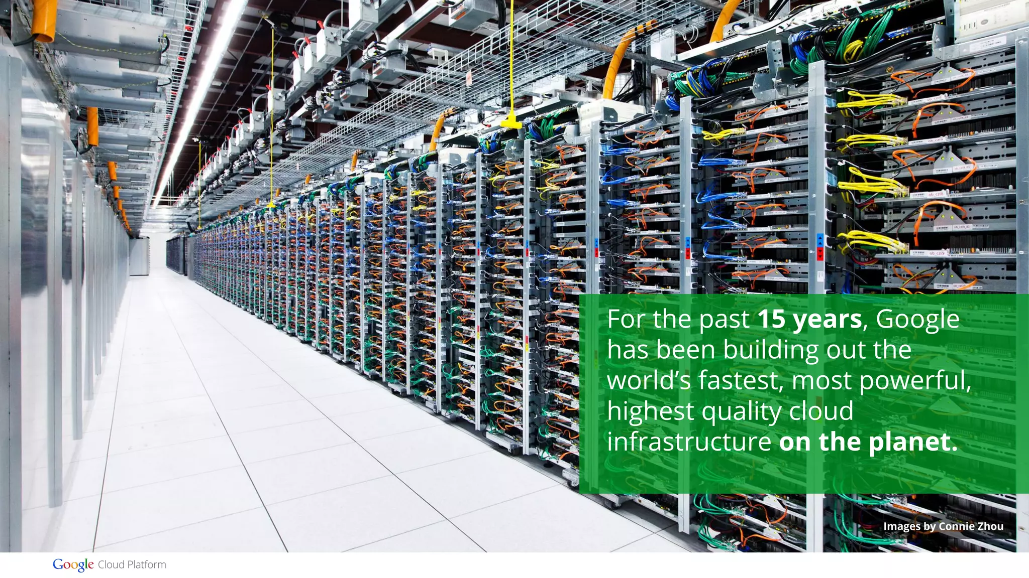 For the past 15 years, Google 
has been building out the 
world’s fastest, most powerful, 
highest quality cloud 
infrastructure on the planet. 
Images by Connie Zhou 
 