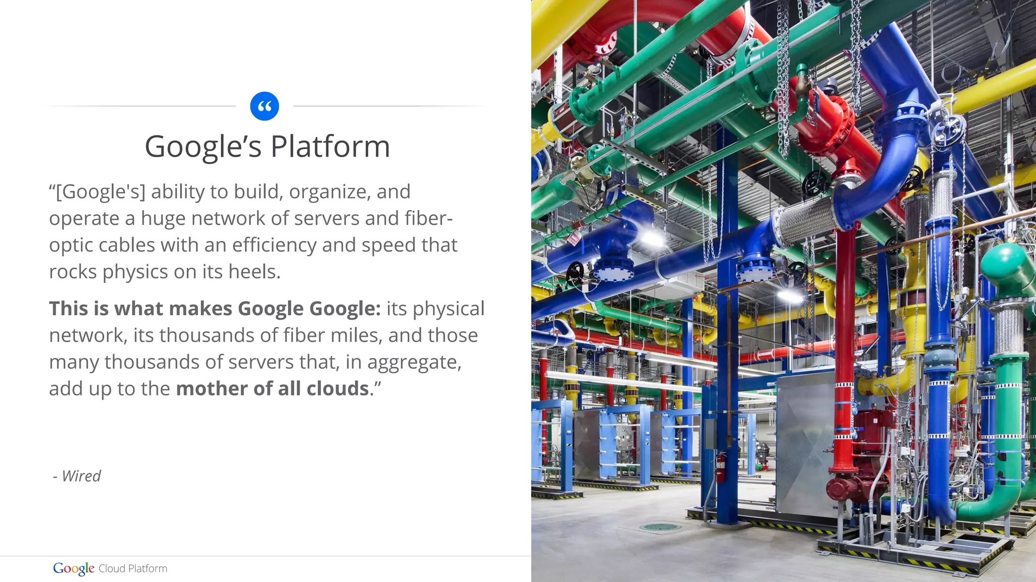 Images by Connie Zhou 
Google’s Platform 
“[Google's] ability to build, organize, and 
operate a huge network of servers and fiber-optic 
cables with an efficiency and speed that 
rocks physics on its heels. 
This is what makes Google Google: its physical 
network, its thousands of fiber miles, and those 
many thousands of servers that, in aggregate, 
add up to the mother of all clouds.” 
- Wired 
 