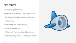 App Engine 
• Fully Managed Platform 
• Popular Programming Language Support 
• Flexible and Scalable Application Storage 
• Auto-scaling 
• Versioning and Traffic Splitting 
• Local Developer Tools 
• Third-party Frameworks and Extensions: 
webapp2, Django, Flask, Tornado, Sprint etc’ 
Cloud Platform 
 