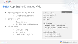 Beta! App Engine Managed VMs 
● App Engine productivity - on VMs 
○ More flexible, powerful 
● Bring your own 
○ Dependencies 
○ Runtime (Docker container) 
● What’s new? 
○ Load Balancing 
○ Autoscaling 
○ Cloud SDK Integration 
module: sudoku 
runtime: python27 
api_version: 1 
vm: true 
vm_settings: 
machine_type: n1-standard-1 
apt_get_install: python-opencv 
automatic_scaling: 
min_num_instances: 2 
max_num_instances: 20 
... 
app.yaml 
 