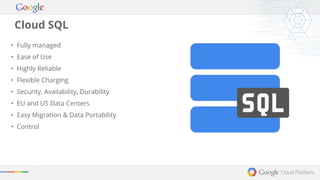 Cloud SQL 
• Fully managed 
• Ease of Use 
• Highly Reliable 
• Flexible Charging 
• Security, Availability, Durability 
• EU and US Data Centers 
• Easy Migration & Data Portability 
• Control 
 