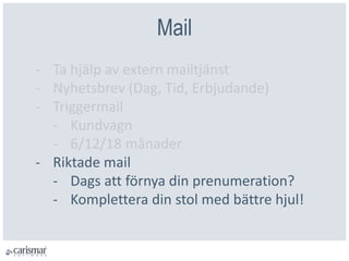 Mail
- Ta hjälp av extern mailtjänst
- Nyhetsbrev (Dag, Tid, Erbjudande)
- Triggermail
- Kundvagn
- 6/12/18 månader
- Riktade mail
- Dags att förnya din prenumeration?
- Komplettera din stol med bättre hjul!
 